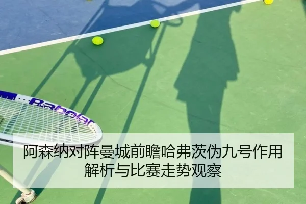 阿森纳对阵曼城前瞻哈弗茨伪九号作用解析与比赛走势观察