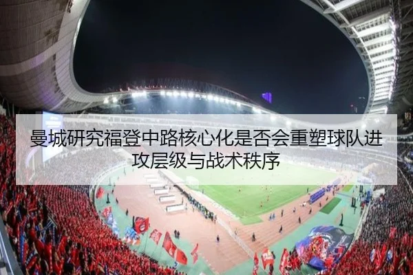 曼城研究福登中路核心化是否会重塑球队进攻层级与战术秩序
