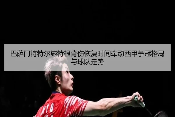 巴萨门将特尔施特根背伤恢复时间牵动西甲争冠格局与球队走势