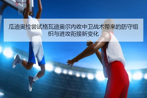 瓜迪奥拉尝试格瓦迪奥尔内收中卫战术带来的防守组织与进攻衔接新变化