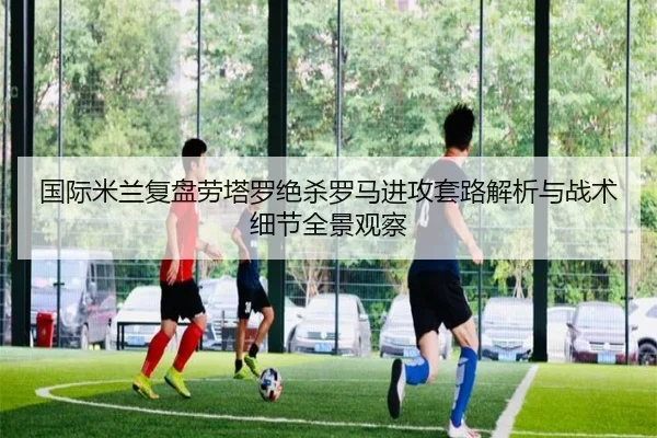 国际米兰复盘劳塔罗绝杀罗马进攻套路解析与战术细节全景观察