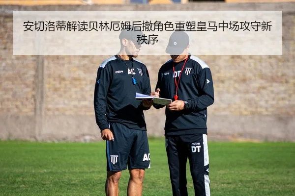 安切洛蒂解读贝林厄姆后撤角色重塑皇马中场攻守新秩序